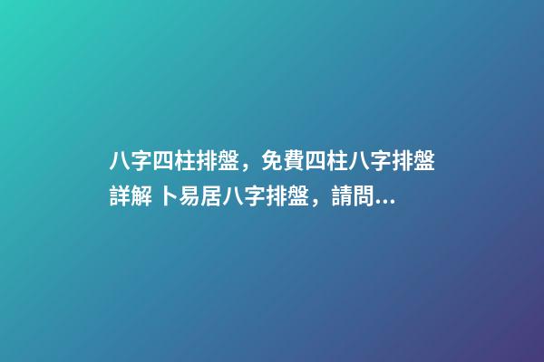 八字四柱排盤，免費四柱八字排盤詳解 卜易居八字排盤，請問四柱八字排盤怎么看